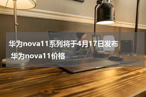 华为nova11系列将于4月17日发布 华为nova11价格