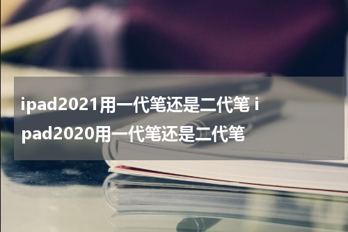 ipad2021用一代笔还是二代笔 ipad2020用一代笔还是二代笔