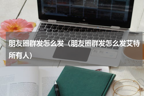 朋友圈群发怎么发（朋友圈群发怎么发艾特所有人）