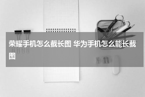 荣耀手机怎么截长图 华为手机怎么能长截图