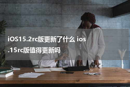iOS15.2rc版更新了什么 ios.15rc版值得更新吗