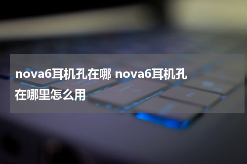 nova6耳机孔在哪 nova6耳机孔在哪里怎么用