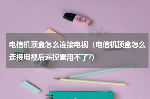 电信机顶盒怎么连接电视（电信机顶盒怎么连接电视后遥控器用不了?）