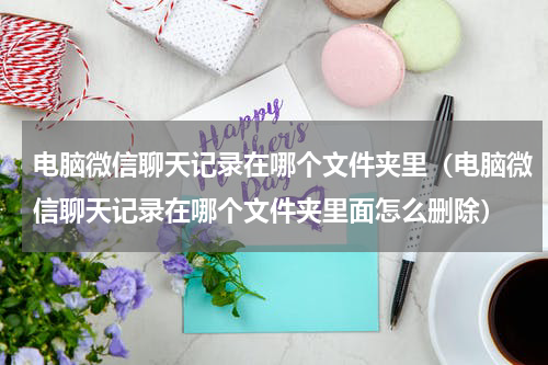 电脑微信聊天记录在哪个文件夹里（电脑微信聊天记录在哪个文件夹里面怎么删除）