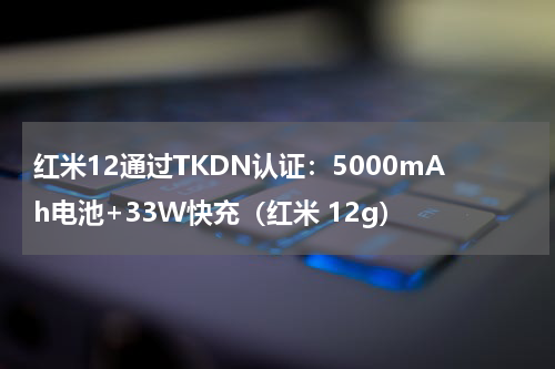 红米12通过TKDN认证：5000mAh电池+33W快充（红米 12g）