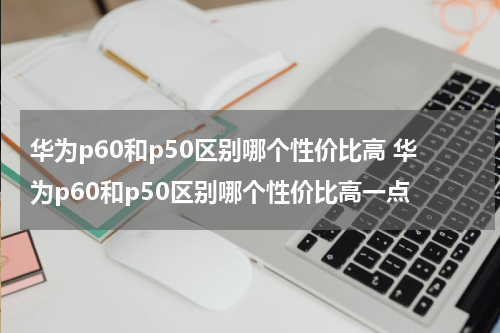 华为p60和p50区别哪个性价比高 华为p60和p50区别哪个性价比高一点