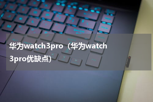 华为watch3pro（华为watch3pro优缺点）