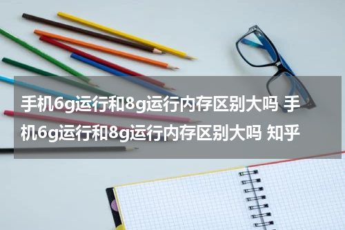 手机6g运行和8g运行内存区别大吗 手机6g运行和8g运行内存区别大吗 知乎