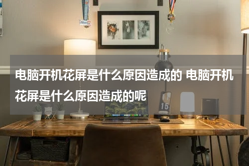 电脑开机花屏是什么原因造成的 电脑开机花屏是什么原因造成的呢