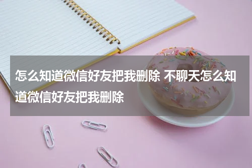 怎么知道微信好友把我删除 不聊天怎么知道微信好友把我删除
