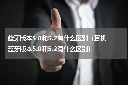 蓝牙版本5.0和5.2有什么区别（耳机蓝牙版本5.0和5.2有什么区别）