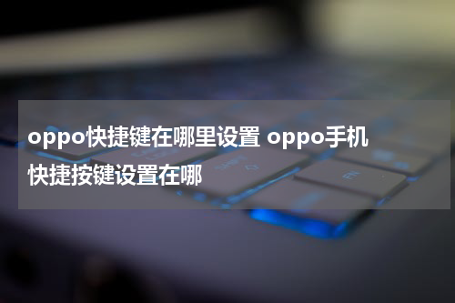 oppo快捷键在哪里设置 oppo手机快捷按键设置在哪