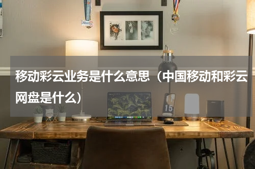 移动彩云业务是什么意思（中国移动和彩云网盘是什么）
