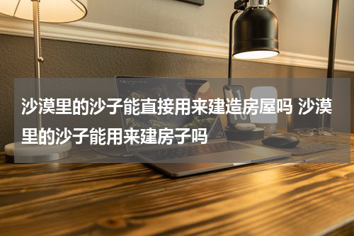 沙漠里的沙子能直接用来建造房屋吗 沙漠里的沙子能用来建房子吗