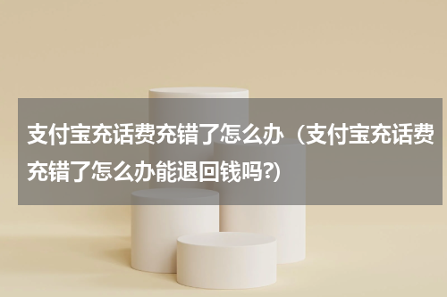 支付宝充话费充错了怎么办（支付宝充话费充错了怎么办能退回钱吗?）