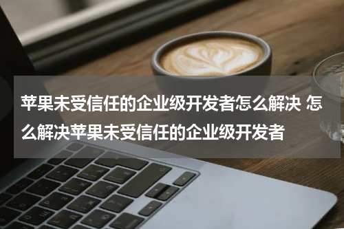 苹果未受信任的企业级开发者怎么解决 怎么解决苹果未受信任的企业级开发者