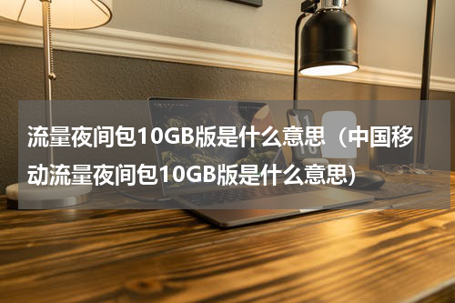 流量夜间包10GB版是什么意思（中国移动流量夜间包10GB版是什么意思）