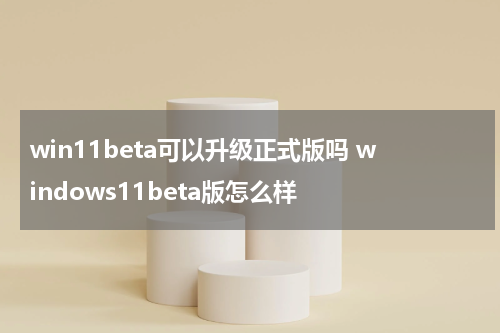 win11beta可以升级正式版吗 windows11beta版怎么样