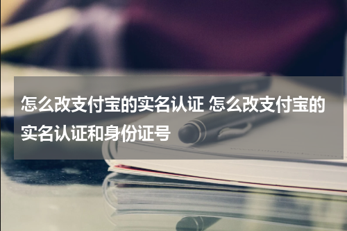 怎么改支付宝的实名认证 怎么改支付宝的实名认证和身份证号