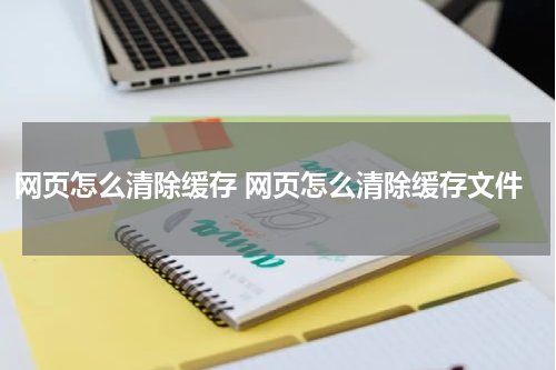 网页怎么清除缓存 网页怎么清除缓存文件