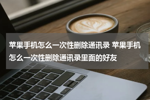苹果手机怎么一次性删除通讯录 苹果手机怎么一次性删除通讯录里面的好友