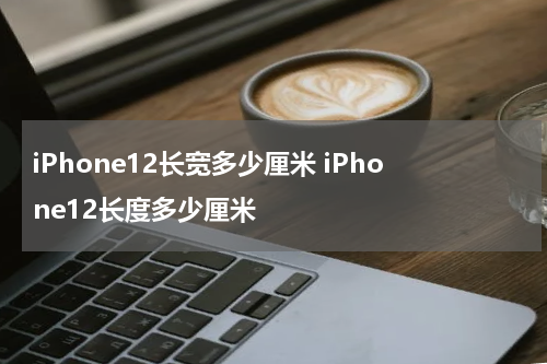 iPhone12长宽多少厘米 iPhone12长度多少厘米