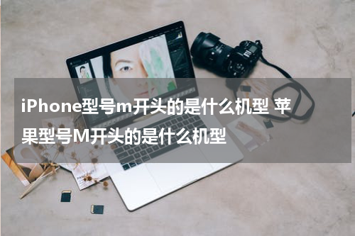 iPhone型号m开头的是什么机型 苹果型号M开头的是什么机型