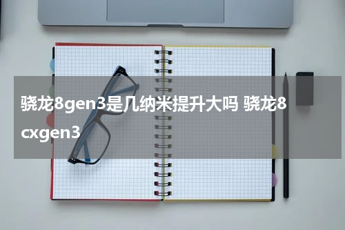 骁龙8gen3是几纳米提升大吗 骁龙8cxgen3