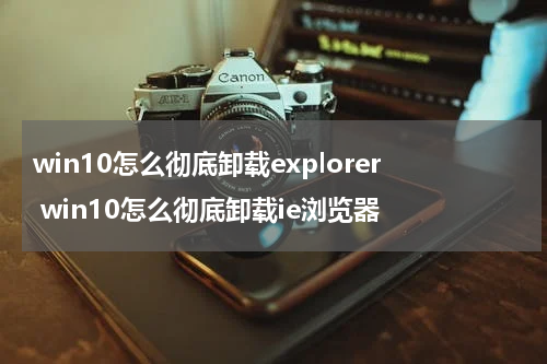 win10怎么彻底卸载explorer win10怎么彻底卸载ie浏览器