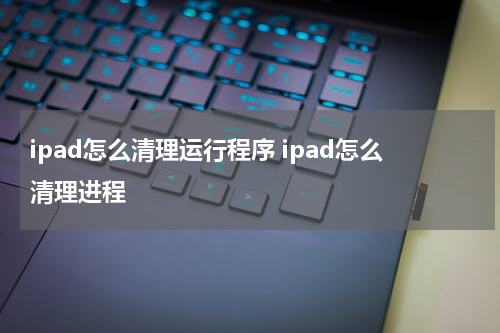 ipad怎么清理运行程序 ipad怎么清理进程