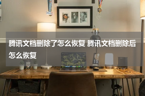 腾讯文档删除了怎么恢复 腾讯文档删除后怎么恢复