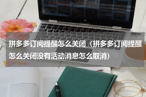 拼多多订阅提醒怎么关闭（拼多多订阅提醒怎么关闭没有活动消息怎么取消）