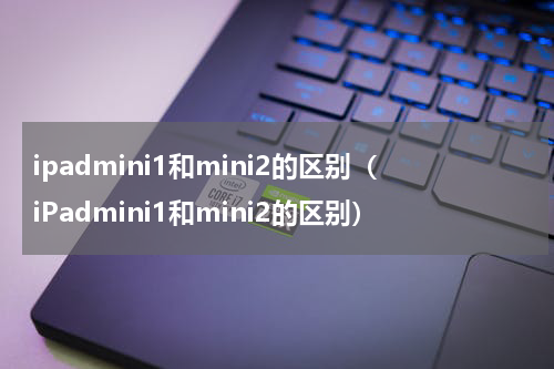 ipadmini1和mini2的区别（iPadmini1和mini2的区别）