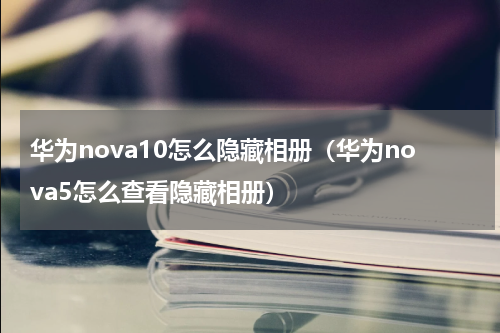 华为nova10怎么隐藏相册（华为nova5怎么查看隐藏相册）