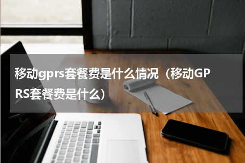 移动gprs套餐费是什么情况（移动GPRS套餐费是什么）