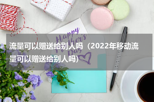 流量可以赠送给别人吗（2022年移动流量可以赠送给别人吗）