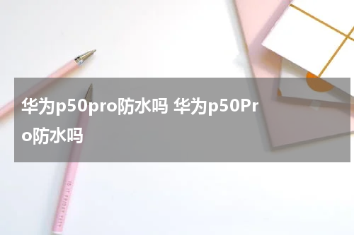 华为p50pro防水吗 华为p50Pro防水吗