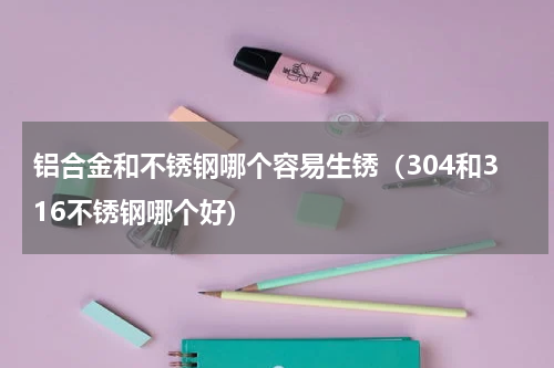 铝合金和不锈钢哪个容易生锈（304和316不锈钢哪个好）