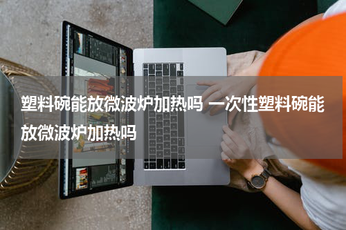 塑料碗能放微波炉加热吗 一次性塑料碗能放微波炉加热吗