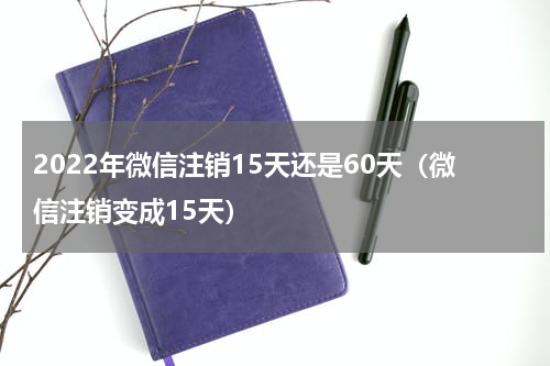 2022年微信注销15天还是60天（微信注销变成15天）
