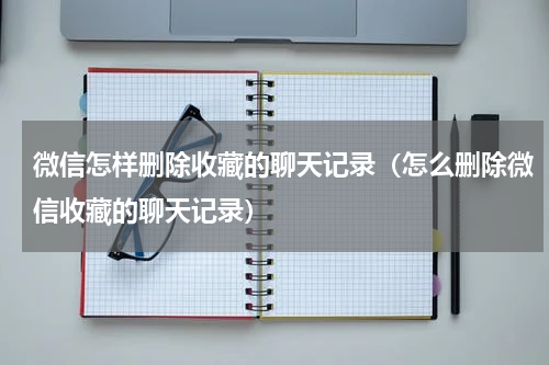 微信怎样删除收藏的聊天记录（怎么删除微信收藏的聊天记录）