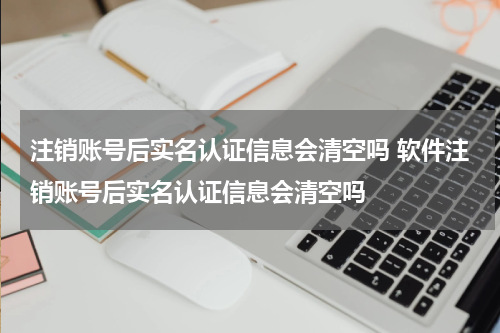 注销账号后实名认证信息会清空吗 软件注销账号后实名认证信息会清空吗
