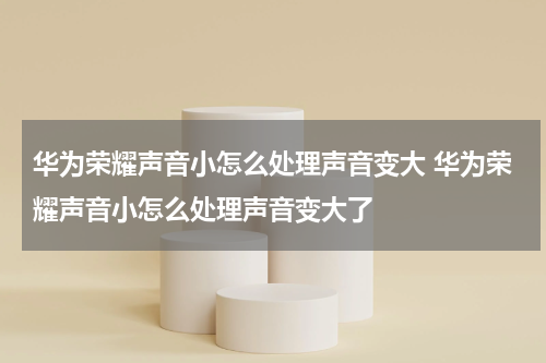 华为荣耀声音小怎么处理声音变大 华为荣耀声音小怎么处理声音变大了