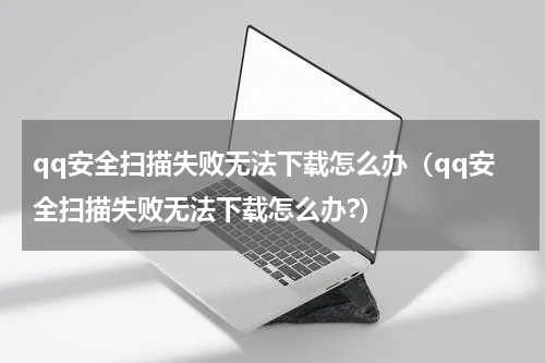 qq安全扫描失败无法下载怎么办（qq安全扫描失败无法下载怎么办?）