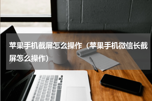 苹果手机截屏怎么操作（苹果手机微信长截屏怎么操作）