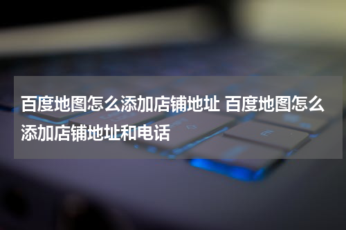 百度地图怎么添加店铺地址 百度地图怎么添加店铺地址和电话