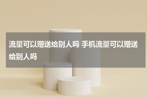 流量可以赠送给别人吗 手机流量可以赠送给别人吗