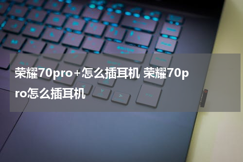 荣耀70pro+怎么插耳机 荣耀70pro怎么插耳机