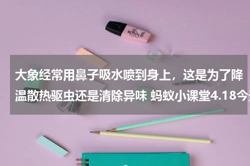 大象经常用鼻子吸水喷到身上，这是为了降温散热驱虫还是清除异味 蚂蚁小课堂4.18今天答案