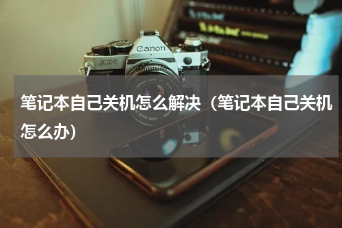 笔记本自己关机怎么解决（笔记本自己关机怎么办）